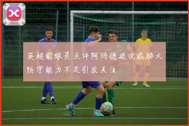 英超前球员点评阿玛德进攻威胁大防守能力不足引发关注