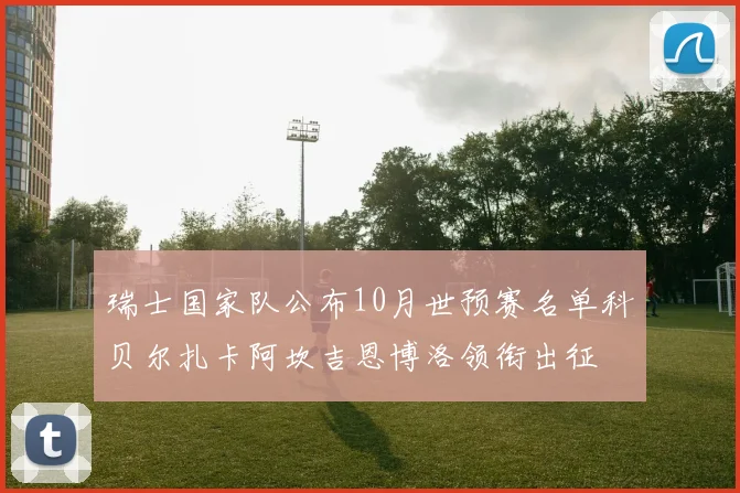 瑞士国家队公布10月世预赛名单科贝尔扎卡阿坎吉恩博洛领衔出征