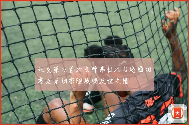 杜克豪杰首次交锋弗拉格与塔图姆赛后亲切寒暄展现友谊之情