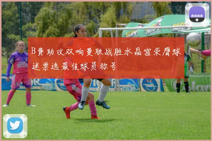 B费助攻双响曼联战胜水晶宫荣膺球迷票选最佳球员称号