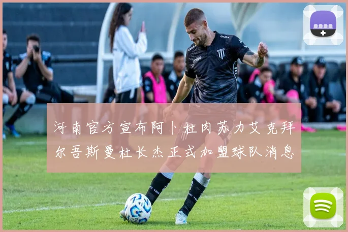 河南官方宣布阿卜杜肉苏力艾克拜尔吾斯曼杜长杰正式加盟球队消息