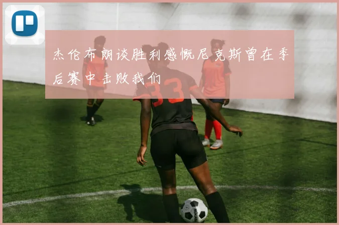 杰伦布朗谈胜利感慨尼克斯曾在季后赛中击败我们