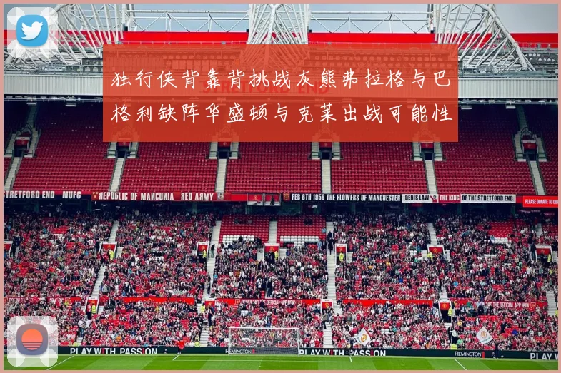 独行侠背靠背挑战灰熊弗拉格与巴格利缺阵华盛顿与克莱出战可能性微小