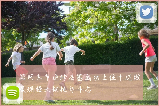 篮网末节逆转活塞成功止住十连败展现强大韧性与斗志