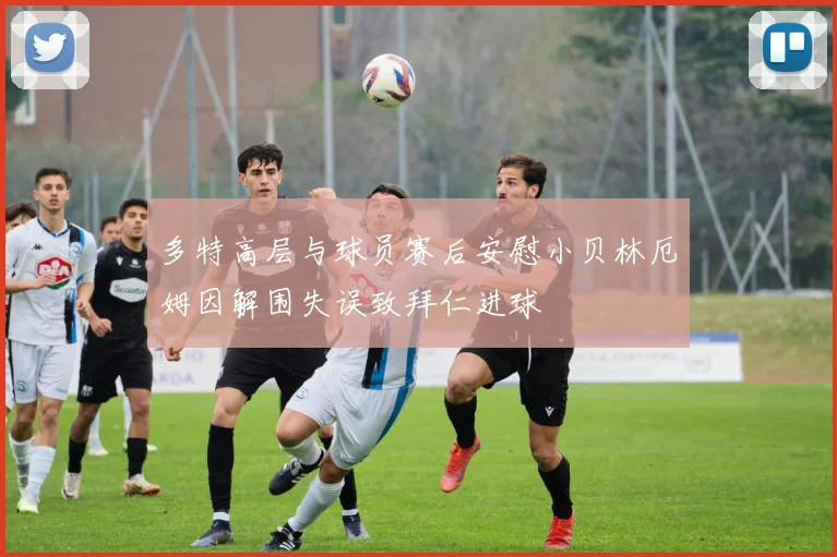 多特高层与球员赛后安慰小贝林厄姆因解围失误致拜仁进球