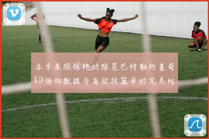 本季表现惊艳的球星巴特勒约基奇KD场均数据与高效投篮率的完美结合