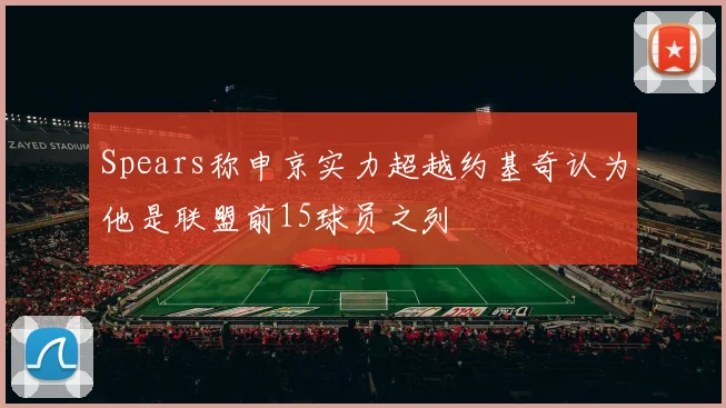 Spears称申京实力超越约基奇认为他是联盟前15球员之列