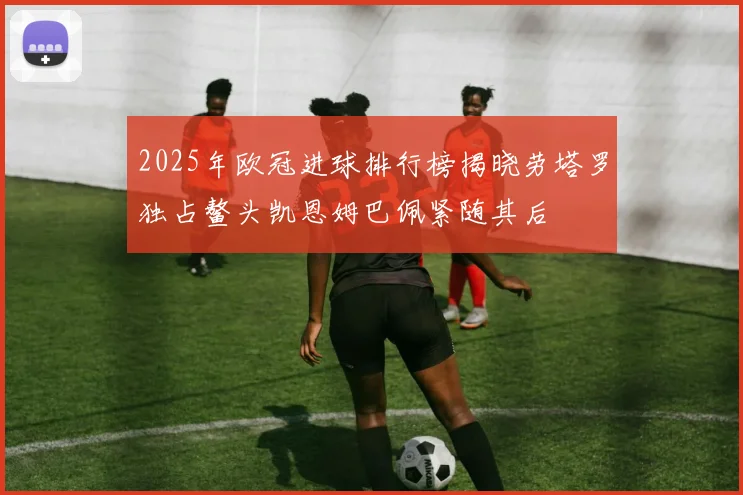 2025年欧冠进球排行榜揭晓劳塔罗独占鳌头凯恩姆巴佩紧随其后