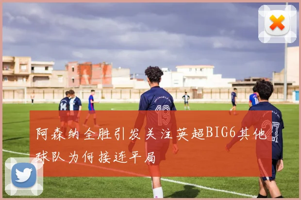 阿森纳全胜引发关注英超BIG6其他球队为何接连平局