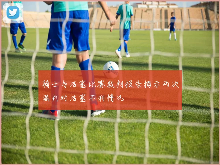 骑士与活塞比赛裁判报告揭示两次漏判对活塞不利情况