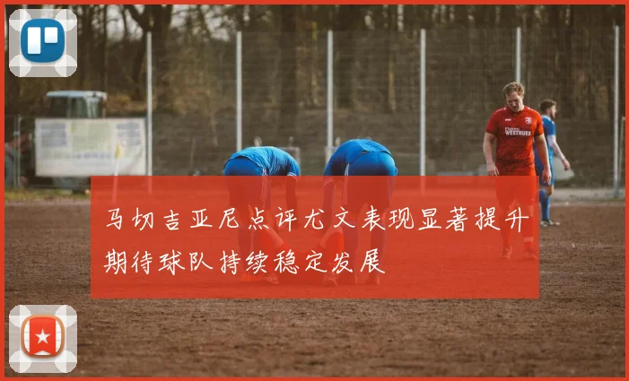 马切吉亚尼点评尤文表现显著提升期待球队持续稳定发展