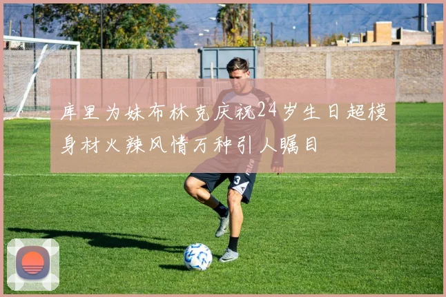 库里为妹布林克庆祝24岁生日超模身材火辣风情万种引人瞩目